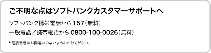 ご不明な点はソフトバンクカスタマーサポートへ ソフトバンク携帯電話から 157（無料） 一般電話／携帯電話から0800-100-0026（無料） ■ 電話番号はお間違いのないようおかけください。